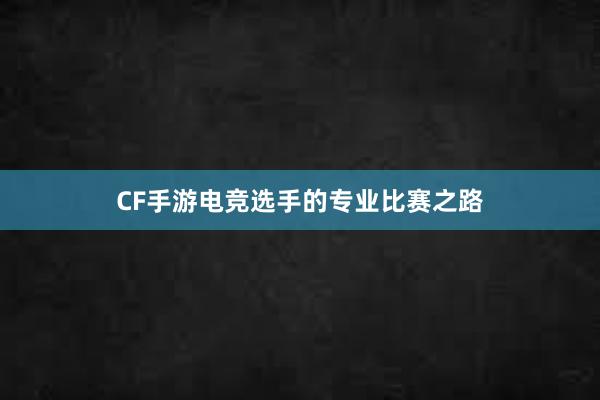 CF手游电竞选手的专业比赛之路