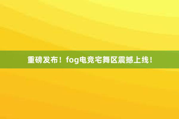 重磅发布！fog电竞宅舞区震撼上线！