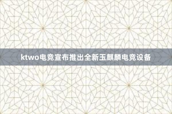 ktwo电竞宣布推出全新玉麒麟电竞设备