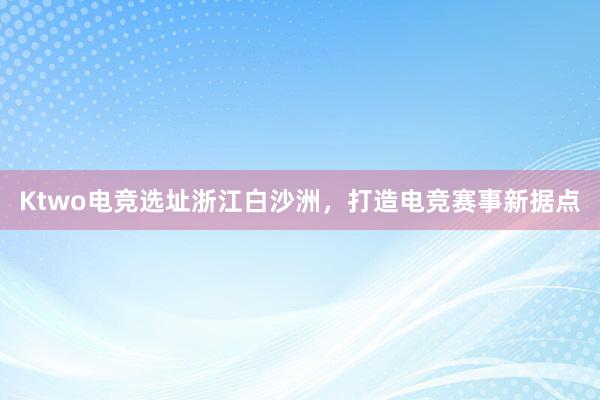 Ktwo电竞选址浙江白沙洲，打造电竞赛事新据点