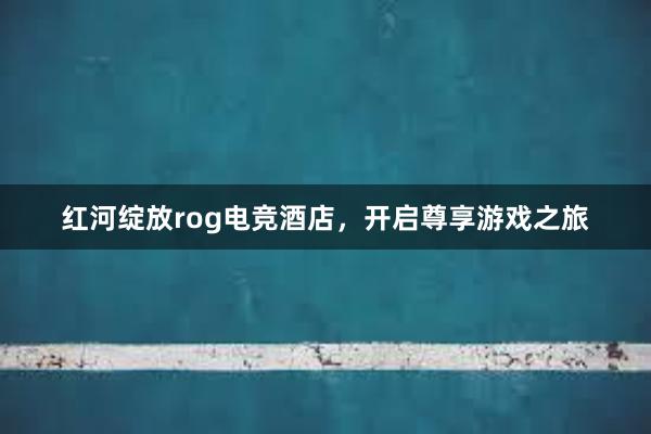 红河绽放rog电竞酒店，开启尊享游戏之旅