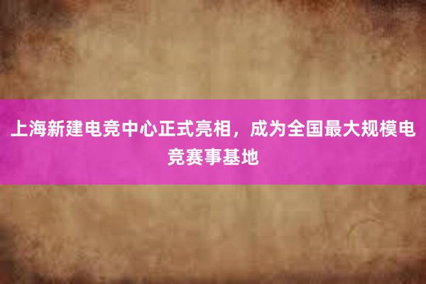 上海新建电竞中心正式亮相，成为全国最大规模电竞赛事基地