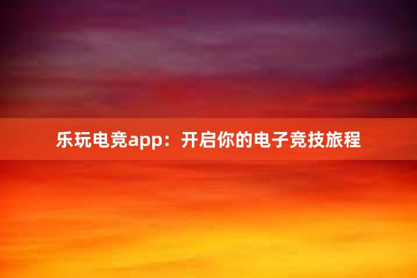 乐玩电竞app：开启你的电子竞技旅程