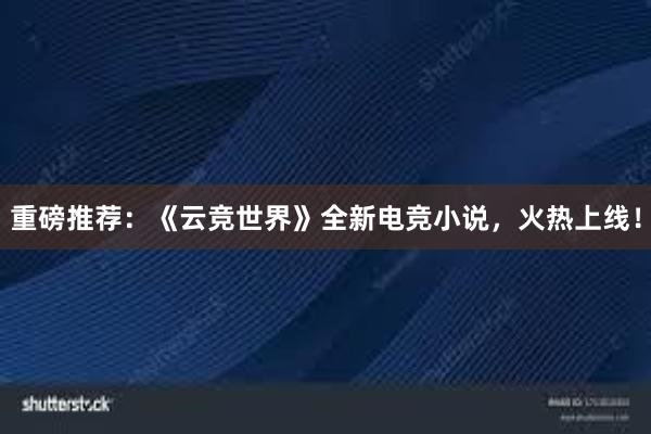 重磅推荐：《云竞世界》全新电竞小说，火热上线！