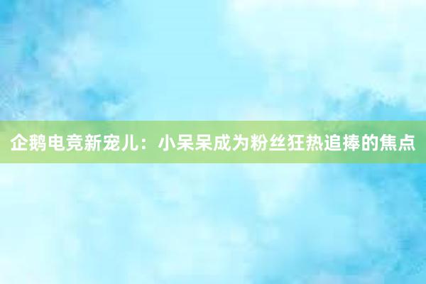 企鹅电竞新宠儿：小呆呆成为粉丝狂热追捧的焦点