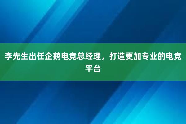 李先生出任企鹅电竞总经理，打造更加专业的电竞平台