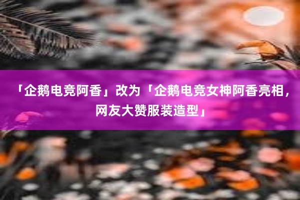 「企鹅电竞阿香」改为「企鹅电竞女神阿香亮相，网友大赞服装造型」