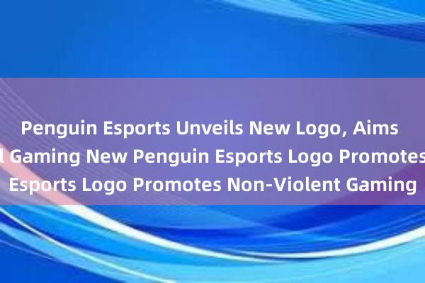 Penguin Esports Unveils New Logo， Aims to Promote Peaceful Gaming New Penguin Esports Logo Promotes Non-Violent Gaming