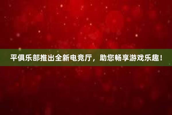 平俱乐部推出全新电竞厅，助您畅享游戏乐趣！