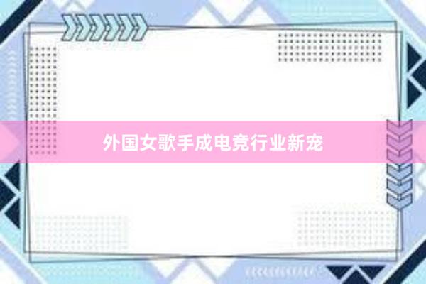 外国女歌手成电竞行业新宠