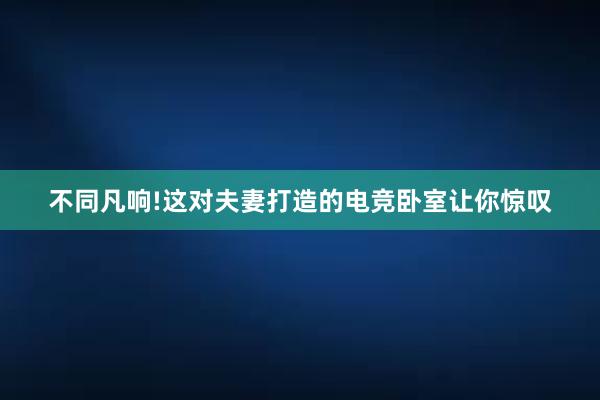 不同凡响!这对夫妻打造的电竞卧室让你惊叹