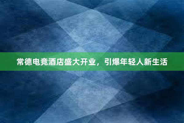 常德电竞酒店盛大开业，引爆年轻人新生活