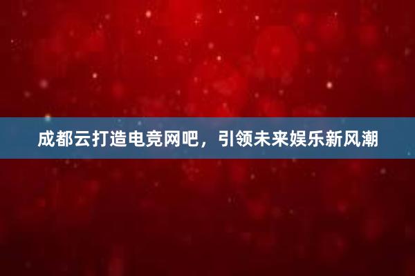 成都云打造电竞网吧，引领未来娱乐新风潮