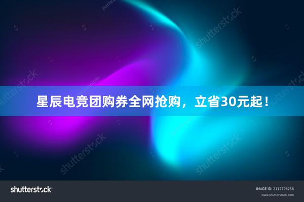 星辰电竞团购券全网抢购，立省30元起！