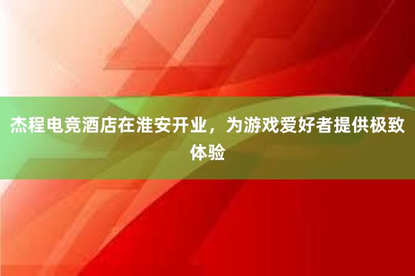 杰程电竞酒店在淮安开业，为游戏爱好者提供极致体验