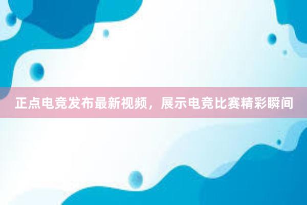 正点电竞发布最新视频，展示电竞比赛精彩瞬间