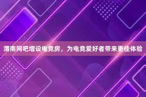 渭南网吧增设电竞房，为电竞爱好者带来更佳体验