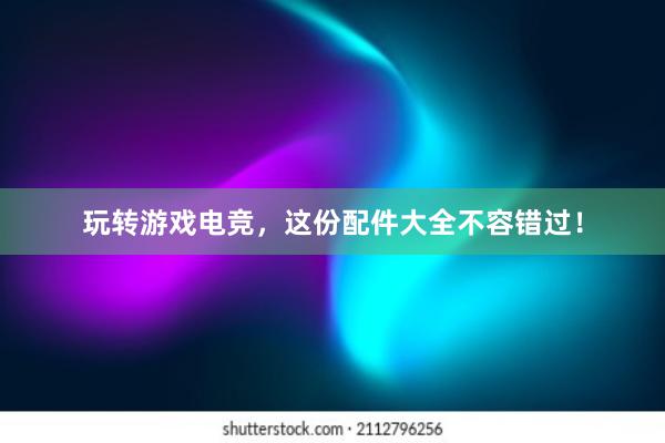 玩转游戏电竞，这份配件大全不容错过！