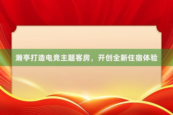 瀚亭打造电竞主题客房，开创全新住宿体验