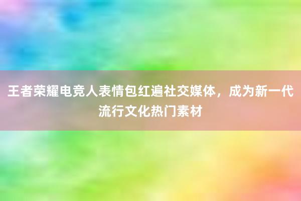 王者荣耀电竞人表情包红遍社交媒体，成为新一代流行文化热门素材