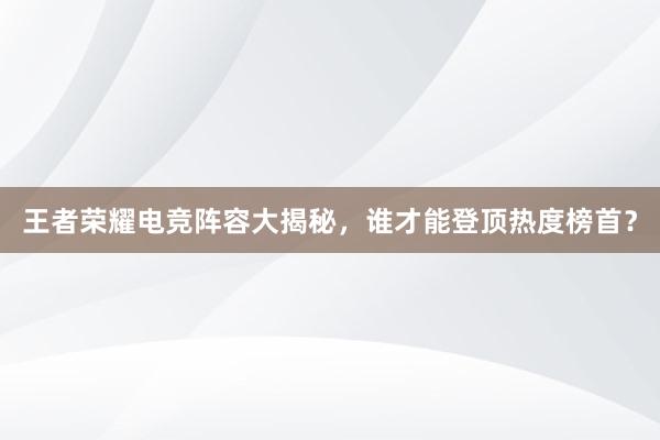 王者荣耀电竞阵容大揭秘，谁才能登顶热度榜首？