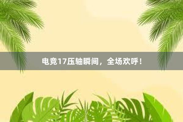 电竞17压轴瞬间，全场欢呼！