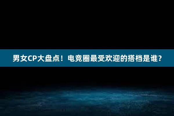 男女CP大盘点！电竞圈最受欢迎的搭档是谁？