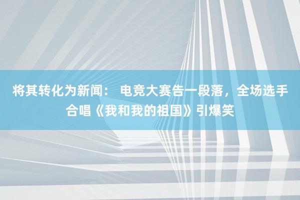 将其转化为新闻： 电竞大赛告一段落，全场选手合唱《我和我的祖国》引爆笑