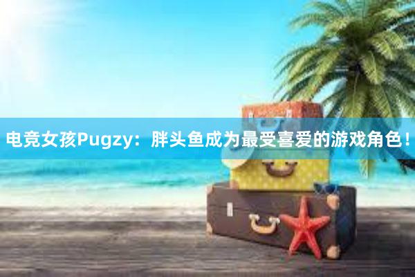 电竞女孩Pugzy：胖头鱼成为最受喜爱的游戏角色！