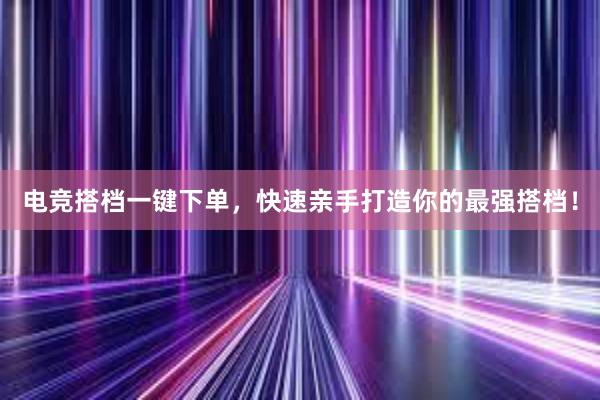 电竞搭档一键下单，快速亲手打造你的最强搭档！