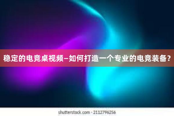 稳定的电竞桌视频—如何打造一个专业的电竞装备？