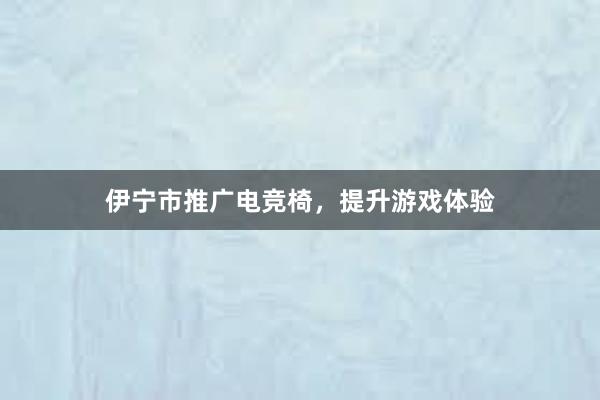 伊宁市推广电竞椅，提升游戏体验