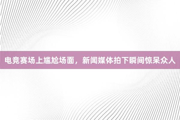 电竞赛场上尴尬场面，新闻媒体拍下瞬间惊呆众人