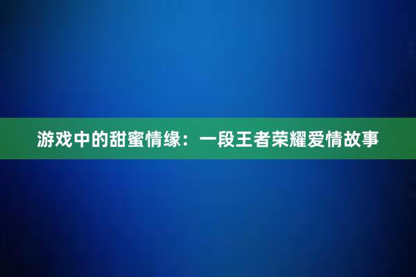 游戏中的甜蜜情缘：一段王者荣耀爱情故事