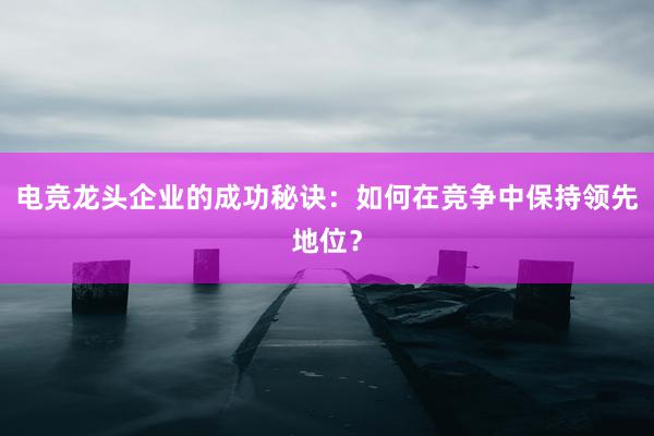 电竞龙头企业的成功秘诀：如何在竞争中保持领先地位？