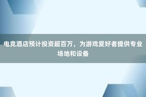 电竞酒店预计投资超百万，为游戏爱好者提供专业场地和设备