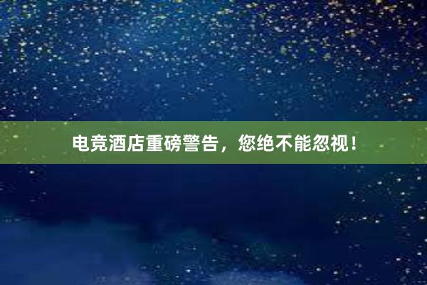 电竞酒店重磅警告，您绝不能忽视！