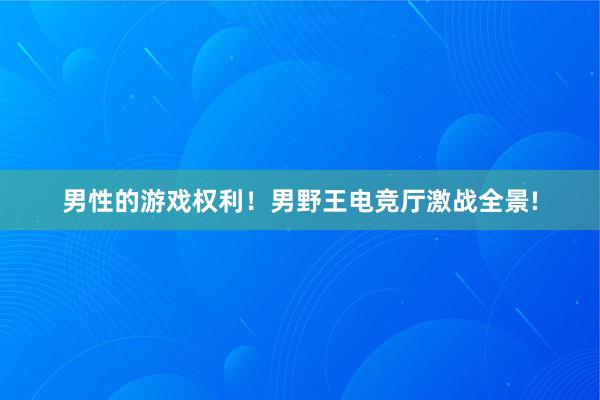 男性的游戏权利！男野王电竞厅激战全景!