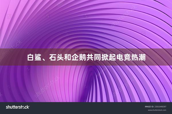 白鲨、石头和企鹅共同掀起电竞热潮