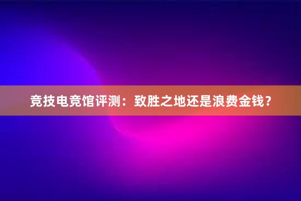 竞技电竞馆评测：致胜之地还是浪费金钱？