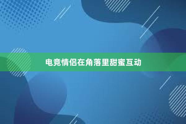 电竞情侣在角落里甜蜜互动