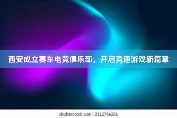 西安成立赛车电竞俱乐部，开启竞速游戏新篇章