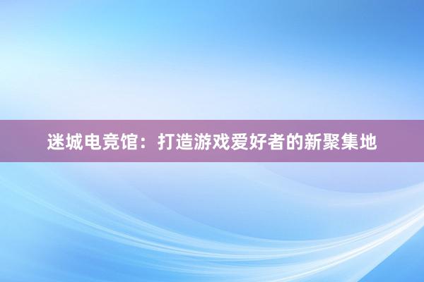 迷城电竞馆：打造游戏爱好者的新聚集地