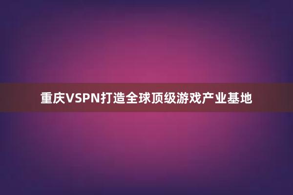 重庆VSPN打造全球顶级游戏产业基地