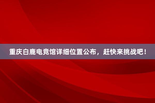 重庆白鹿电竞馆详细位置公布，赶快来挑战吧！