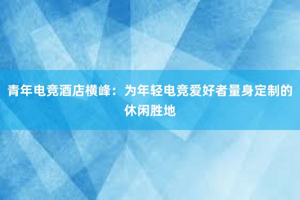 青年电竞酒店横峰：为年轻电竞爱好者量身定制的休闲胜地