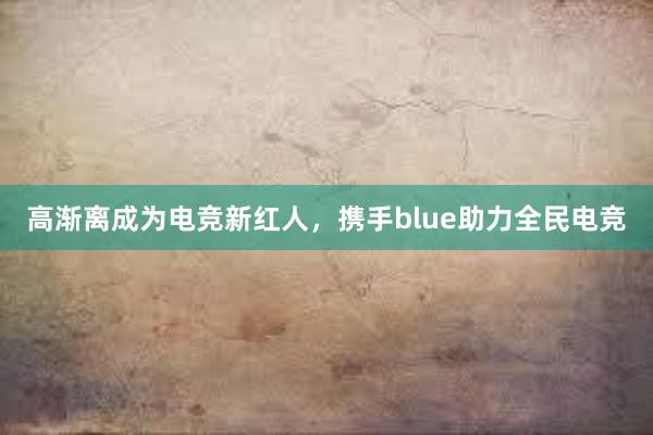 高渐离成为电竞新红人，携手blue助力全民电竞