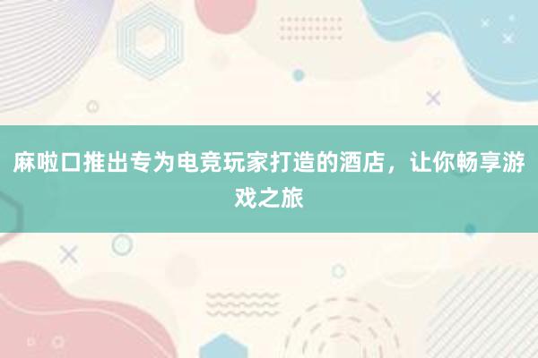 麻啦口推出专为电竞玩家打造的酒店，让你畅享游戏之旅